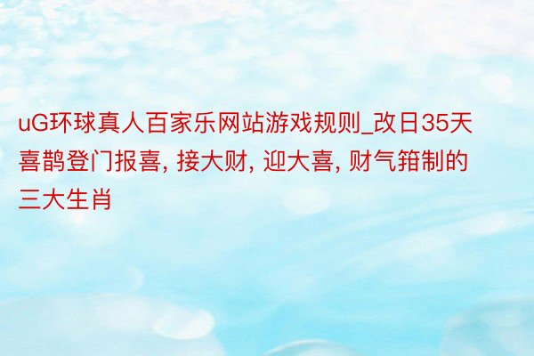 uG环球真人百家乐网站游戏规则_改日35天喜鹊登门报喜, 接大财, 迎大喜, 财气箝制的三大生肖