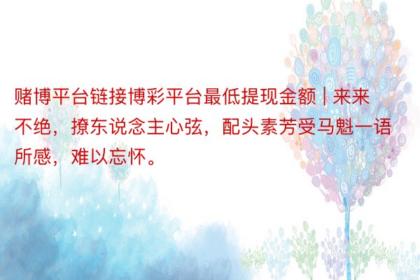 赌博平台链接博彩平台最低提现金额 | 来来不绝，撩东说念主心弦，配头素芳受马魁一语所感，难以忘怀。