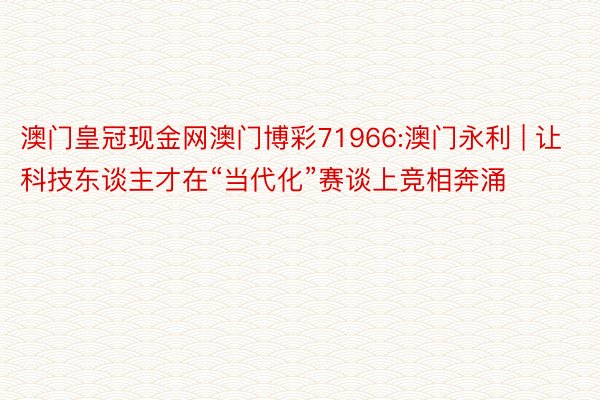 澳门皇冠现金网澳门博彩71966:澳门永利 | 让科技东谈主才在“当代化”赛谈上竞相奔涌