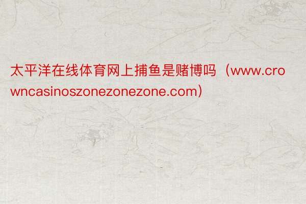 太平洋在线体育网上捕鱼是赌博吗（www.crowncasinoszonezonezone.com）