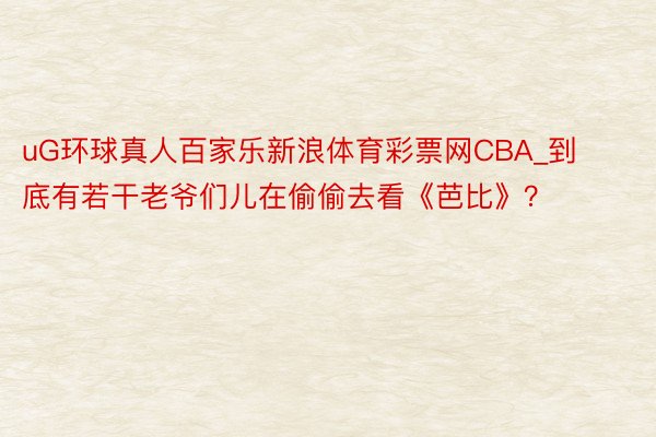 uG环球真人百家乐新浪体育彩票网CBA_到底有若干老爷们儿在偷偷去看《芭比》？