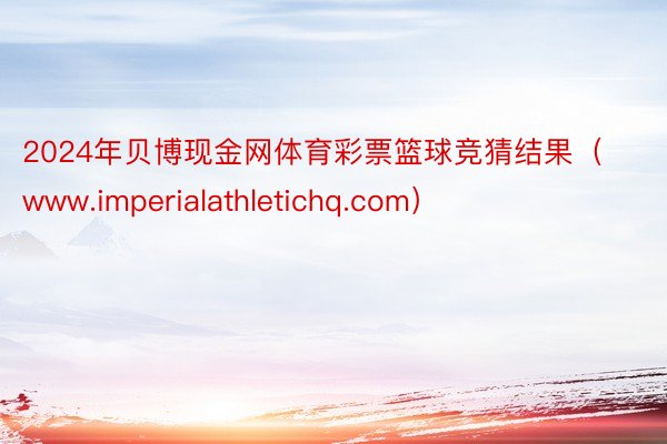 2024年贝博现金网体育彩票篮球竞猜结果（www.imperialathletichq.com）