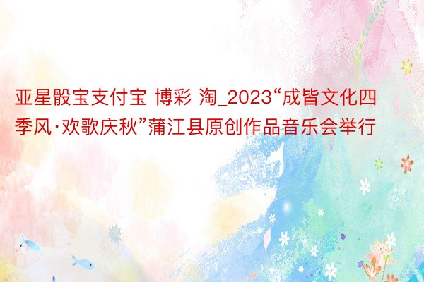 亚星骰宝支付宝 博彩 淘_2023“成皆文化四季风·欢歌庆秋”蒲江县原创作品音乐会举行