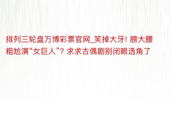 排列三轮盘万博彩票官网_笑掉大牙! 膀大腰粗尬演“女巨人”? 求求古偶剧别闭眼选角了