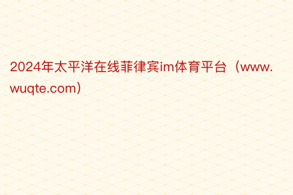 2024年太平洋在线菲律宾im体育平台（www.wuqte.com）