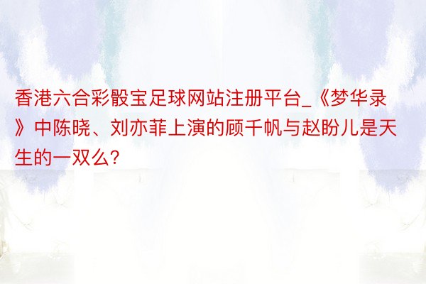 香港六合彩骰宝足球网站注册平台_《梦华录》中陈晓、刘亦菲上演的顾千帆与赵盼儿是天生的一双么？