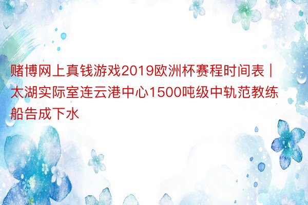 赌博网上真钱游戏2019欧洲杯赛程时间表 | 太湖实际室连云港中心1500吨级中轨范教练船告成下水