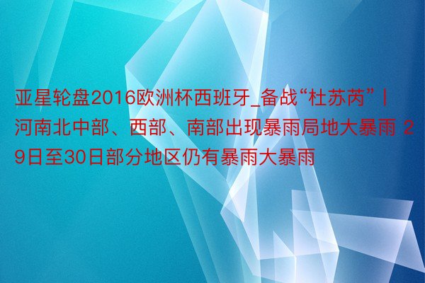 亚星轮盘2016欧洲杯西班牙_备战“杜苏芮”丨河南北中部、西部、南部出现暴雨局地大暴雨 29日至30日部分地区仍有暴雨大暴雨