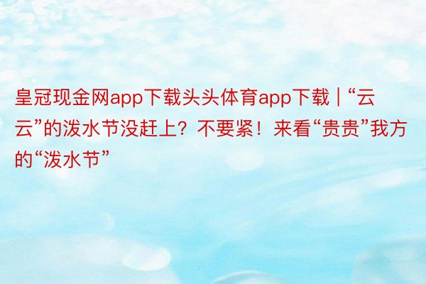 皇冠现金网app下载头头体育app下载 | “云云”的泼水节没赶上？不要紧！来看“贵贵”我方的“泼水节”