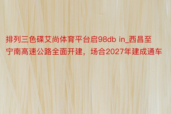 排列三色碟艾尚体育平台启98db in_西昌至宁南高速公路全面开建，场合2027年建成通车
