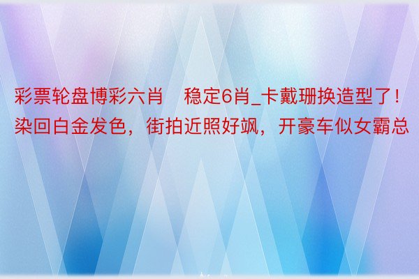 彩票轮盘博彩六肖❤稳定6肖_卡戴珊换造型了！染回白金发色，街拍近照好飒，开豪车似女霸总