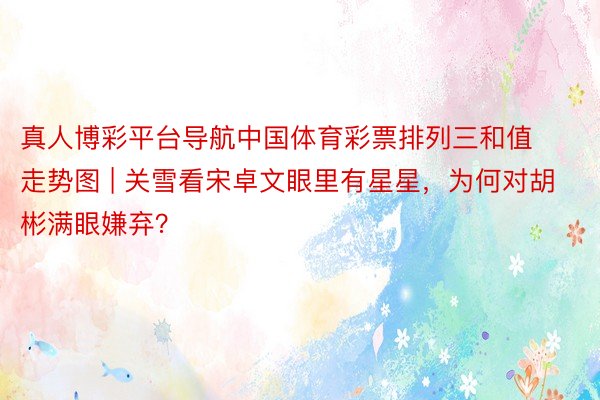 真人博彩平台导航中国体育彩票排列三和值走势图 | 关雪看宋卓文眼里有星星，为何对胡彬满眼嫌弃？