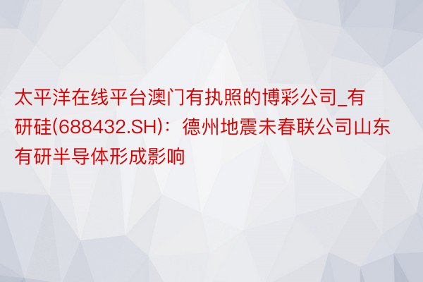 太平洋在线平台澳门有执照的博彩公司_有研硅(688432.SH)：德州地震未春联公司山东有研半导体形成影响