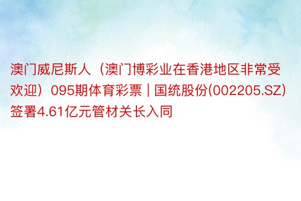澳门威尼斯人（澳门博彩业在香港地区非常受欢迎）095期体育彩票 | 国统股份(002205.SZ)签署4.61亿元管材关长入同
