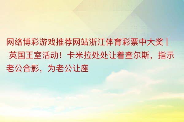 网络博彩游戏推荐网站浙江体育彩票中大奖 | 英国王室活动！卡米拉处处让着查尔斯，指示老公合影，为老公让座