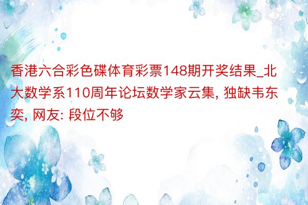 香港六合彩色碟体育彩票148期开奖结果_北大数学系110周年论坛数学家云集， 独缺韦东奕， 网友: 段位不够