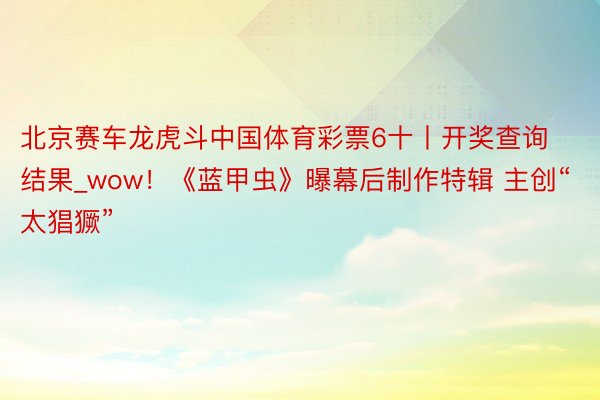 北京赛车龙虎斗中国体育彩票6十丨开奖查询结果_wow！《蓝甲虫》曝幕后制作特辑 主创“太猖獗”