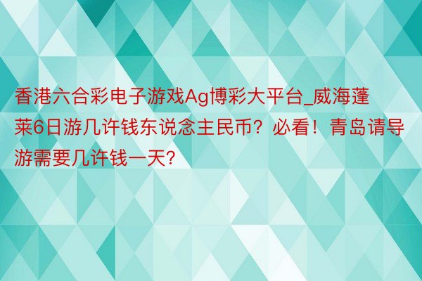 香港六合彩电子游戏Ag博彩大平台_威海蓬莱6日游几许钱东说念主民币？必看！青岛请导游需要几许钱一天？