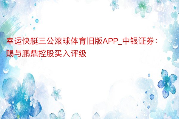 幸运快艇三公滚球体育旧版APP_中银证券：赐与鹏鼎控股买入评级