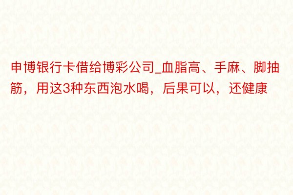 申博银行卡借给博彩公司_血脂高、手麻、脚抽筋，用这3种东西泡水喝，后果可以，还健康