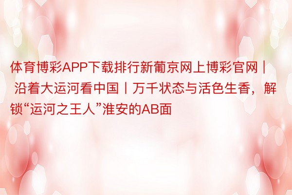 体育博彩APP下载排行新葡京网上博彩官网 | 沿着大运河看中国丨万千状态与活色生香，解锁“运河之王人”淮安的AB面