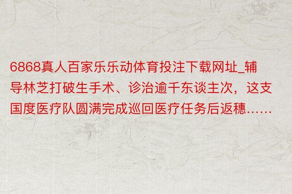 6868真人百家乐乐动体育投注下载网址_辅导林芝打破生手术、诊治逾千东谈主次，这支国度医疗队圆满完成巡回医疗任务后返穗……