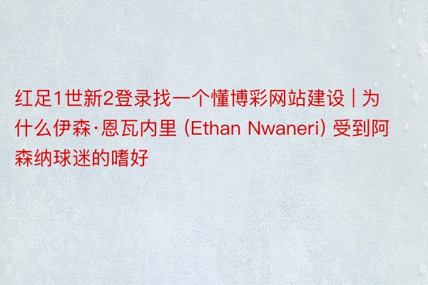 红足1世新2登录找一个懂博彩网站建设 | 为什么伊森·恩瓦内里 (Ethan Nwaneri) 受到阿森纳球迷的嗜好