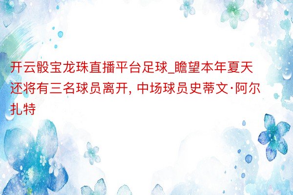 开云骰宝龙珠直播平台足球_瞻望本年夏天还将有三名球员离开, 中场球员史蒂文·阿尔扎特