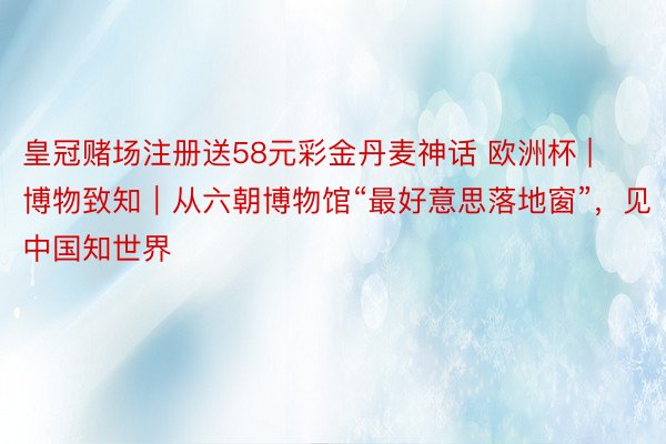 皇冠赌场注册送58元彩金丹麦神话 欧洲杯 | 博物致知｜从六朝博物馆“最好意思落地窗”，见中国知世界