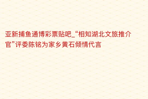 亚新捕鱼通博彩票贴吧_“相知湖北文旅推介官”评委陈铭为家乡黄石倾情代言