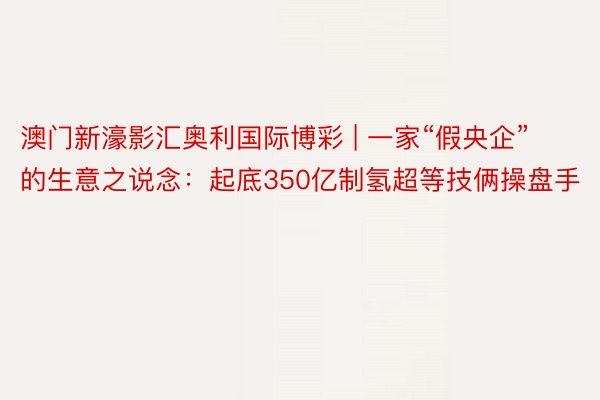 澳门新濠影汇奥利国际博彩 | 一家“假央企”的生意之说念：起底350亿制氢超等技俩操盘手