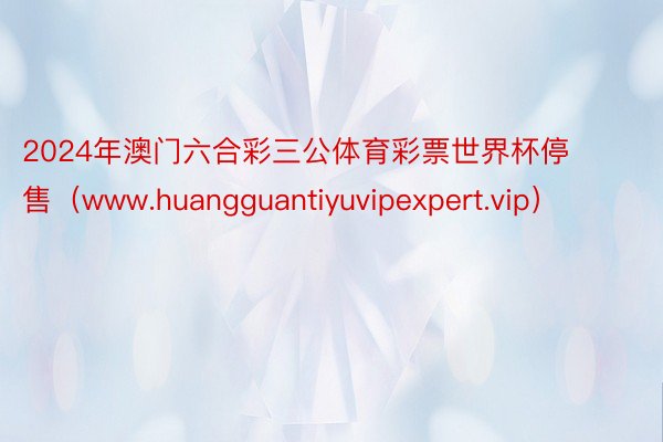 2024年澳门六合彩三公体育彩票世界杯停售（www.huangguantiyuvipexpert.vip）