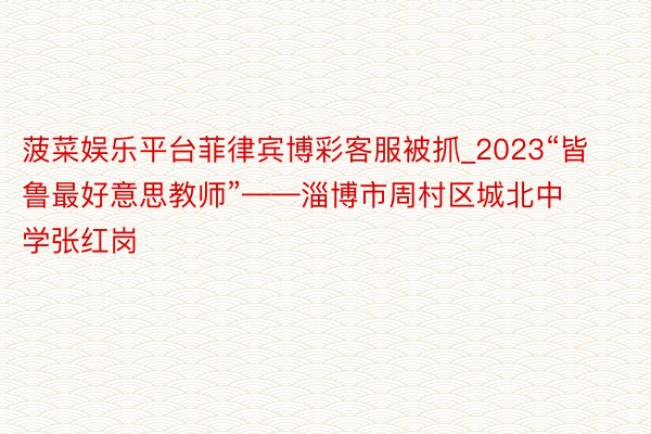 菠菜娱乐平台菲律宾博彩客服被抓_2023“皆鲁最好意思教师”——淄博市周村区城北中学张红岗