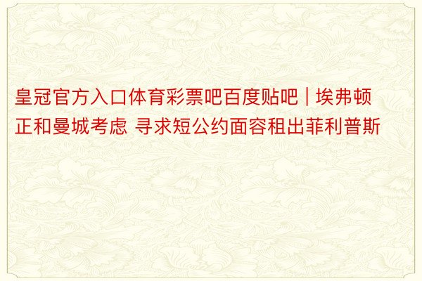 皇冠官方入口体育彩票吧百度贴吧 | 埃弗顿正和曼城考虑 寻求短公约面容租出菲利普斯