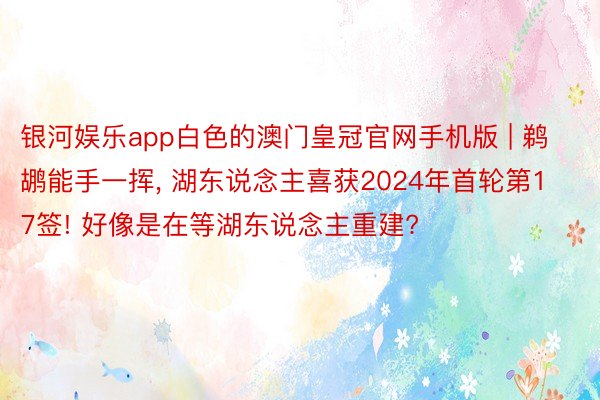 银河娱乐app白色的澳门皇冠官网手机版 | 鹈鹕能手一挥, 湖东说念主喜获2024年首轮第17签! 好像是在等湖东说念主重建?