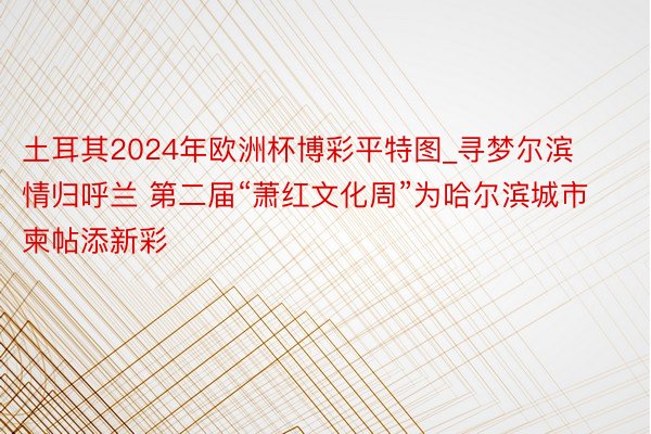 土耳其2024年欧洲杯博彩平特图_寻梦尔滨 情归呼兰 第二届“萧红文化周”为哈尔滨城市柬帖添新彩