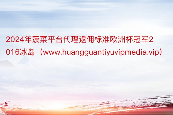 2024年菠菜平台代理返佣标准欧洲杯冠军2016冰岛（www.huangguantiyuvipmedia.vip）