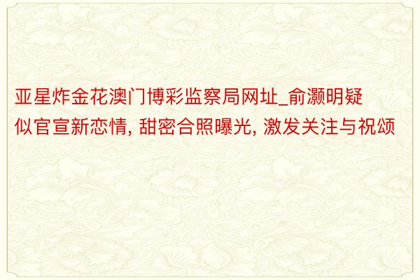 亚星炸金花澳门博彩监察局网址_俞灏明疑似官宣新恋情, 甜密合照曝光, 激发关注与祝颂