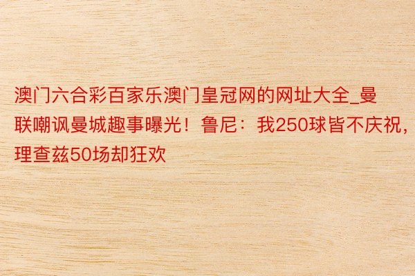澳门六合彩百家乐澳门皇冠网的网址大全_曼联嘲讽曼城趣事曝光！鲁尼：我250球皆不庆祝，理查兹50场却狂欢