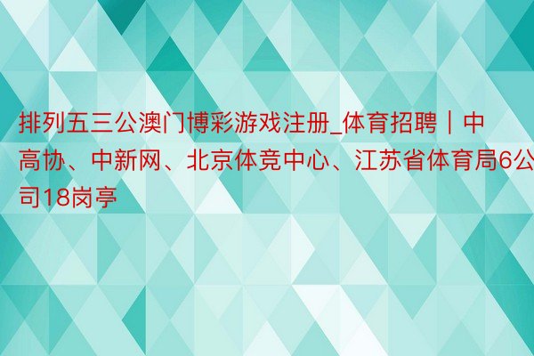 排列五三公澳门博彩游戏注册_体育招聘｜中高协、中新网、北京体竞中心、江苏省体育局6公司18岗亭