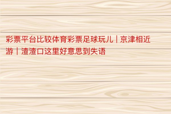 彩票平台比较体育彩票足球玩儿 | 京津相近游｜渣渣口这里好意思到失语