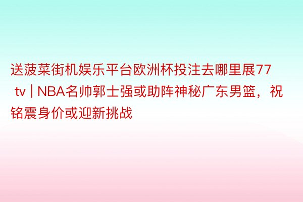 送菠菜街机娱乐平台欧洲杯投注去哪里展77 tv | NBA名帅郭士强或助阵神秘广东男篮，祝铭震身价或迎新挑战