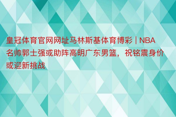 皇冠体育官网网址马林斯基体育博彩 | NBA名帅郭士强或助阵高明广东男篮，祝铭震身价或迎新挑战