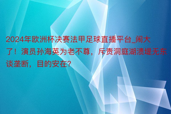2024年欧洲杯决赛法甲足球直播平台_闹大了！演员孙海英为老不尊，斥责洞庭湖溃堤无东谈垄断，目的安在？