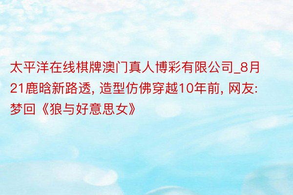 太平洋在线棋牌澳门真人博彩有限公司_8月21鹿晗新路透, 造型仿佛穿越10年前, 网友: 梦回《狼与好意思女》