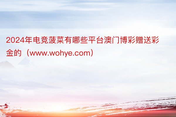 2024年电竞菠菜有哪些平台澳门博彩赠送彩金的(www.wohye.com)