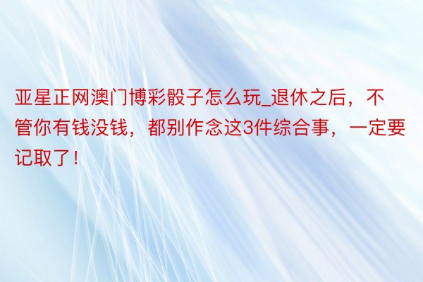 亚星正网澳门博彩骰子怎么玩_退休之后，不管你有钱没钱，都别作念这3件综合事，一定要记取了！