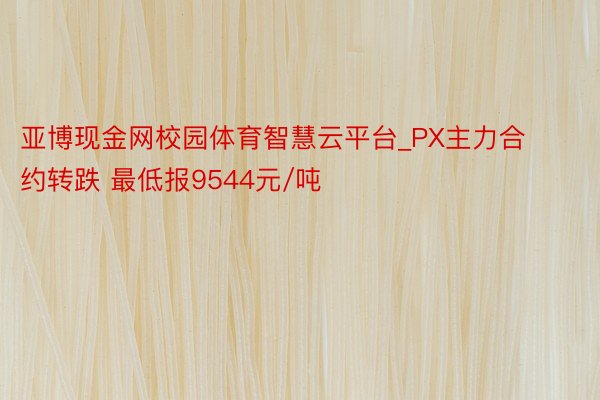 亚博现金网校园体育智慧云平台_PX主力合约转跌 最低报9544元/吨