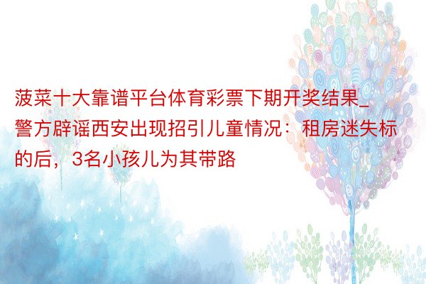 菠菜十大靠谱平台体育彩票下期开奖结果_警方辟谣西安出现招引儿童情况：租房迷失标的后，3名小孩儿为其带路