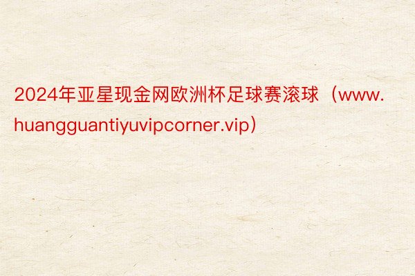 2024年亚星现金网欧洲杯足球赛滚球（www.huangguantiyuvipcorner.vip）